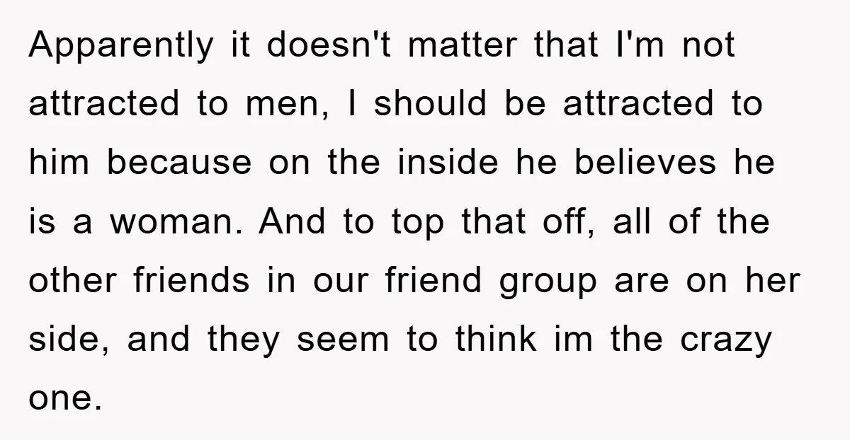 Apparently it doesn't matter that I'm not attracted to men, I should be attracted to him because on the inside he believes he is a woman. And to top that...