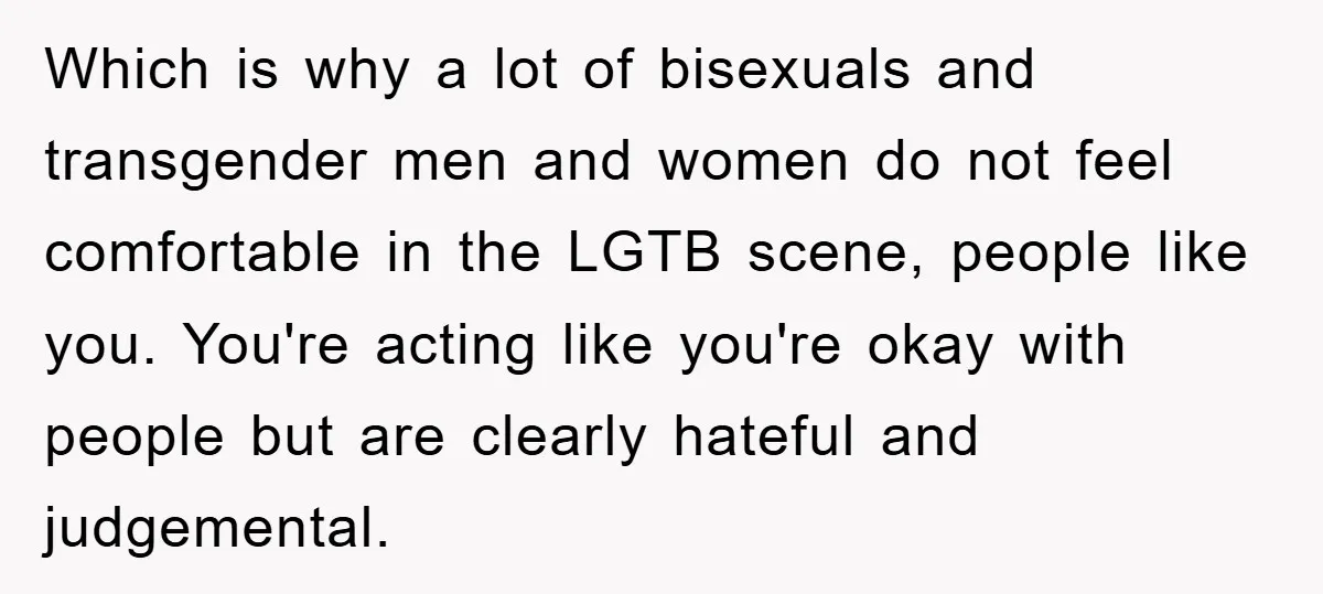 Which is why a lot of bisexuals and transgender men and women do not feel comfortable in the LGTB scene, people like you. You're acting like you're okay with people...