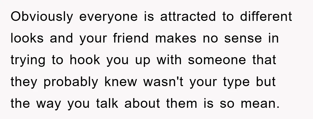 Obviously everyone is attracted to different looks and your friend makes no sense in trying to hook you up with someone that they probably knew wasn't your type but the...