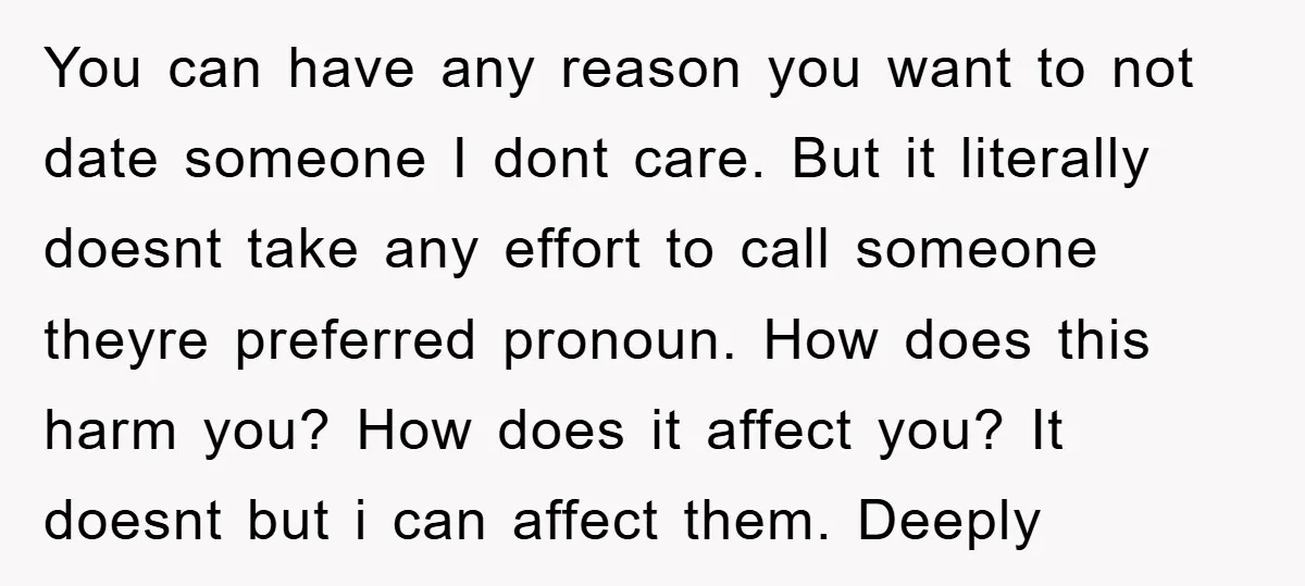 You can have any reason you want to not date someone I dont care. But it literally doesnt take any effort to call someone theyre preferred pronoun. How does this...