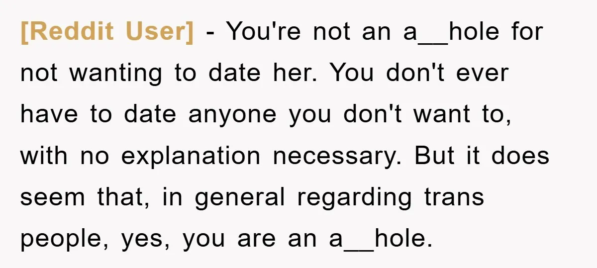 [Reddit User] − You're not an a__hole for not wanting to date her. You don't ever have to date anyone you don't want to, with no explanation necessary. But it...