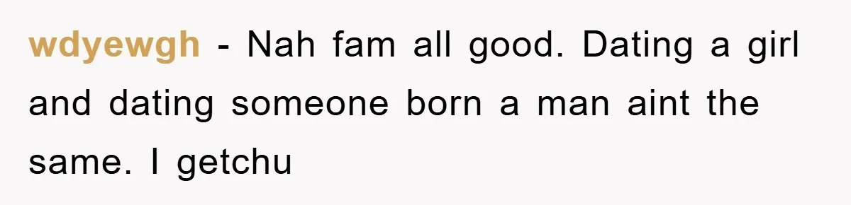 wdyewgh − Nah fam all good. Dating a girl and dating someone born a man aint the same. I getchu