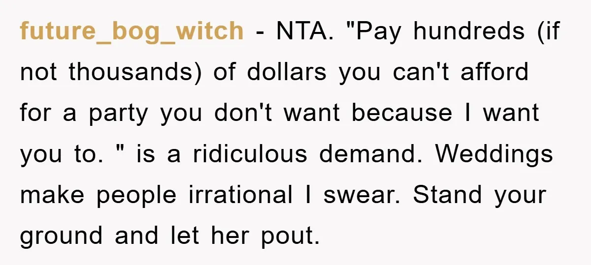 future_bog_witch − NTA. "Pay hundreds (if not thousands) of dollars you can't afford for a party you don't want because I want you to. " is a ridiculous demand. Weddings...