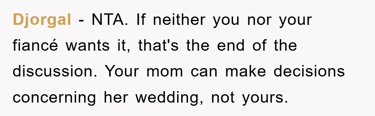 Djorgal − NTA. If neither you nor your fiancé wants it, that's the end of the discussion. Your mom can make decisions concerning her wedding, not yours.