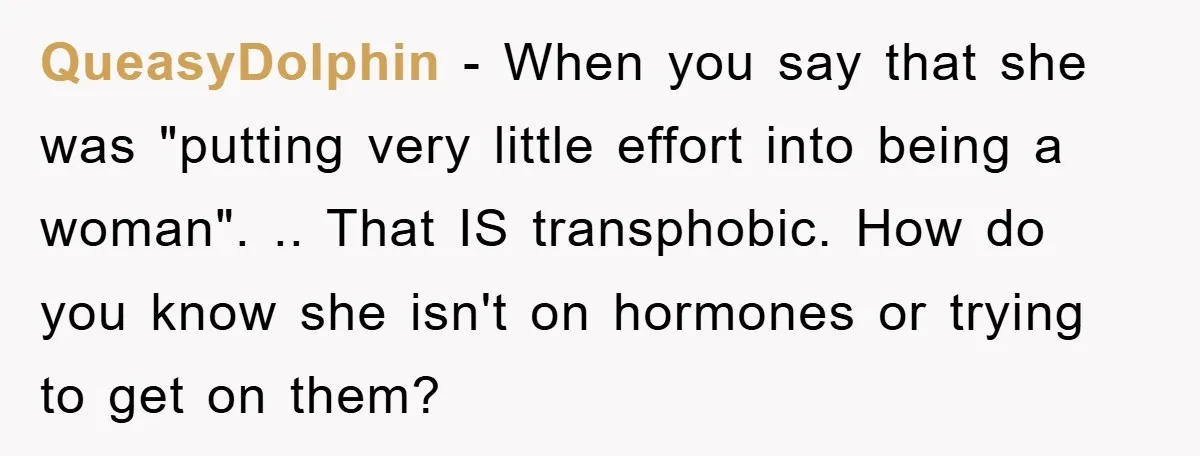 QueasyDolphin − When you say that she was "putting very little effort into being a woman". .. That IS transphobic. How do you know she isn't on hormones or trying...