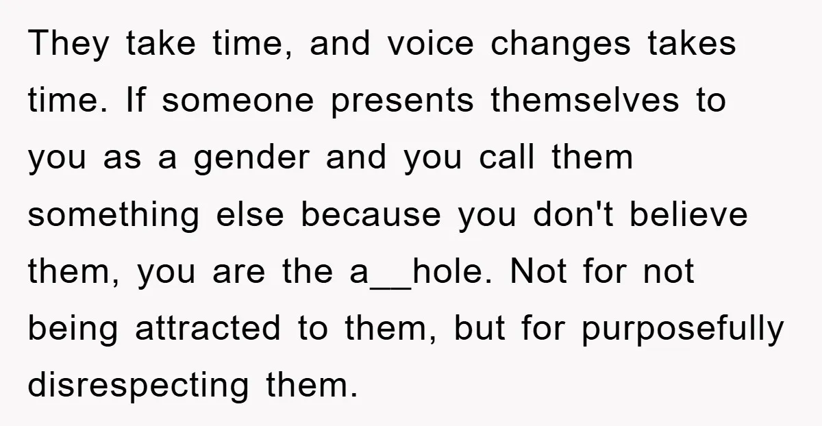 They take time, and voice changes takes time. If someone presents themselves to you as a gender and you call them something else because you don't believe them, you are...