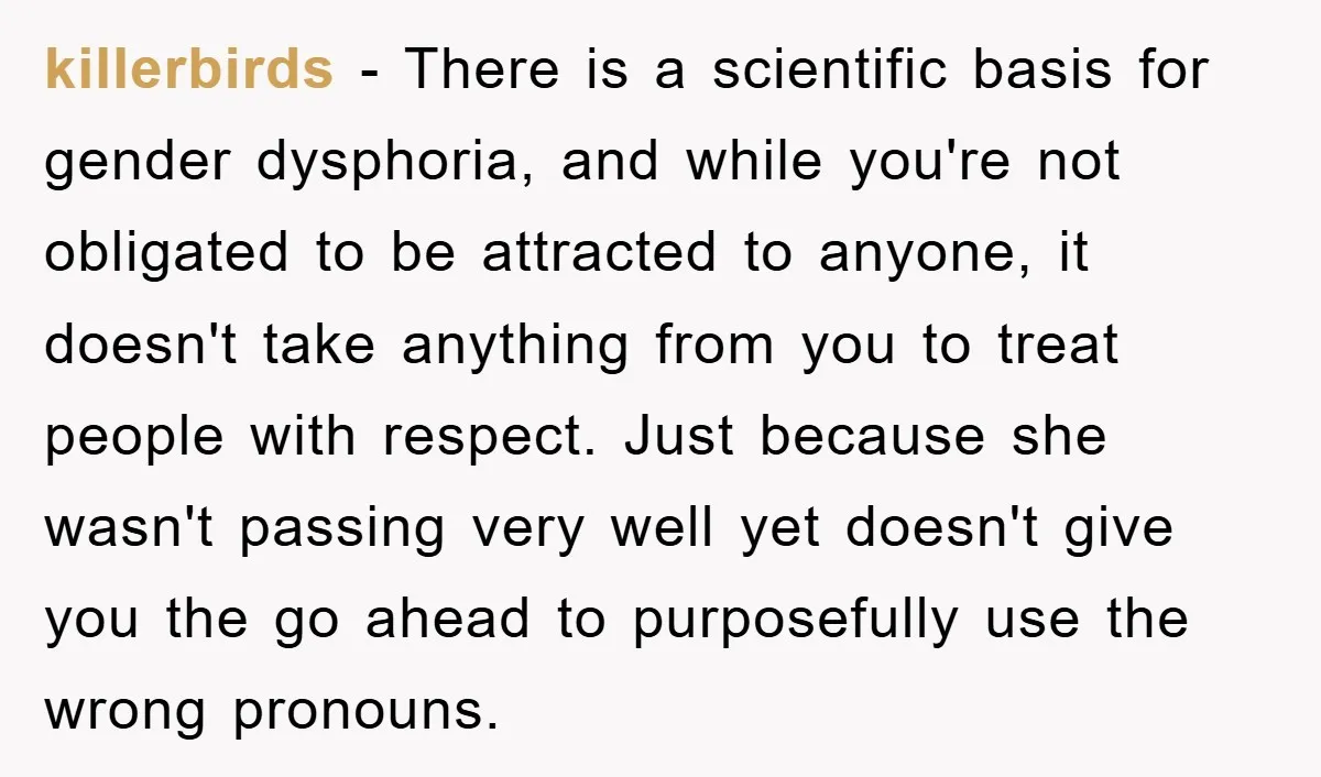killerbirds − There is a scientific basis for gender dysphoria, and while you're not obligated to be attracted to anyone, it doesn't take anything from you to treat people with...