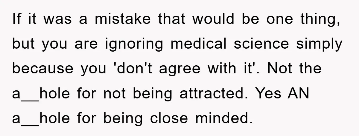 If it was a mistake that would be one thing, but you are ignoring medical science simply because you 'don't agree with it'. Not the a__hole for not being attracted....