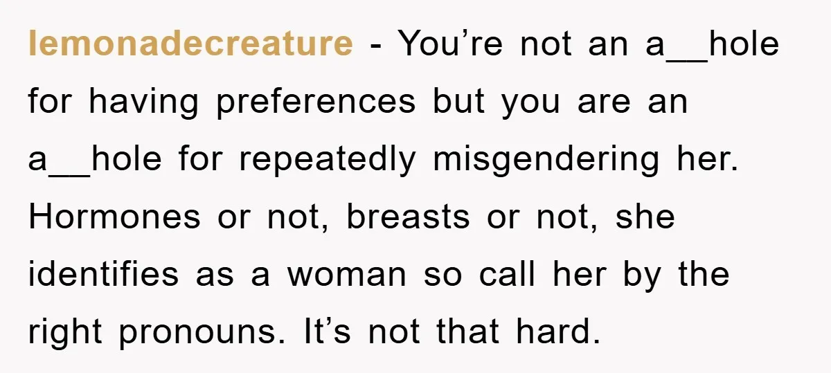 lemonadecreature − You’re not an a__hole for having preferences but you are an a__hole for repeatedly misgendering her. Hormones or not, breasts or not, she identifies as a woman so...