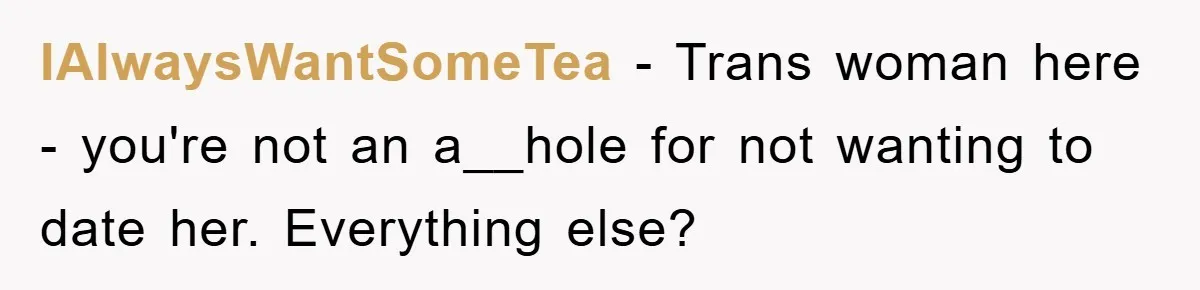 IAlwaysWantSomeTea − Trans woman here - you're not an a__hole for not wanting to date her. Everything else?