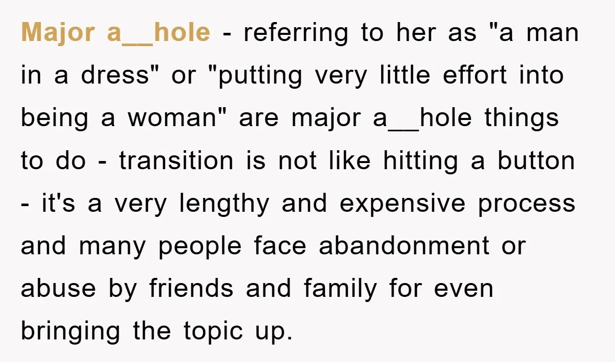 Major a__hole - referring to her as "a man in a dress" or "putting very little effort into being a woman" are major a__hole things to do - transition is...