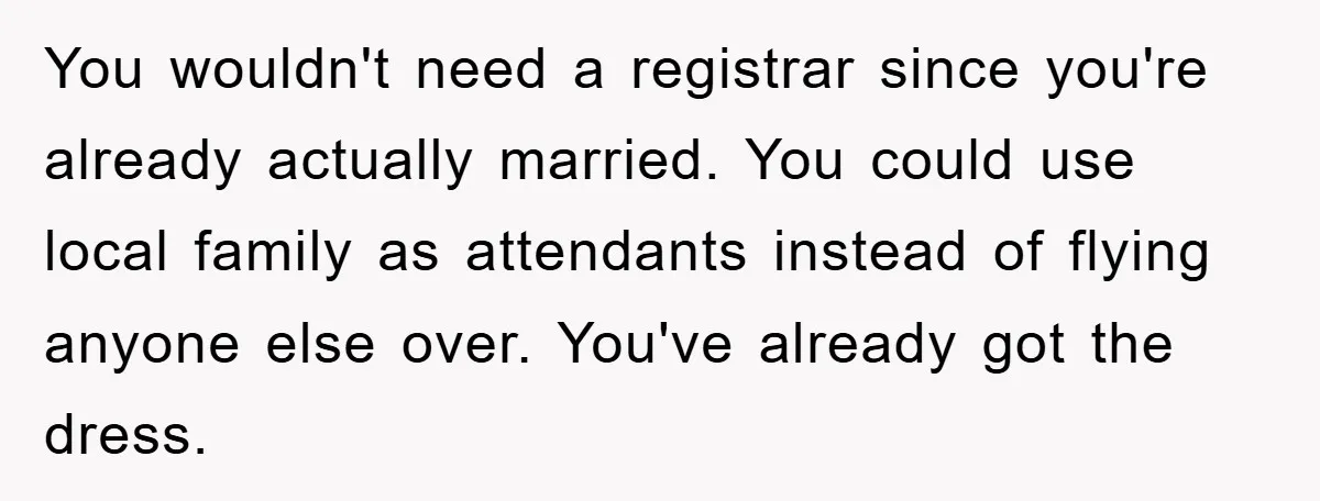 You wouldn't need a registrar since you're already actually married. You could use local family as attendants instead of flying anyone else over. You've already got the dress.