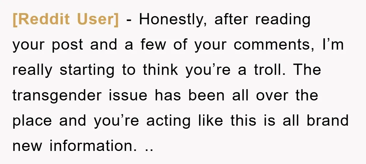 [Reddit User] − Honestly, after reading your post and a few of your comments, I’m really starting to think you’re a troll. The transgender issue has been all over the...