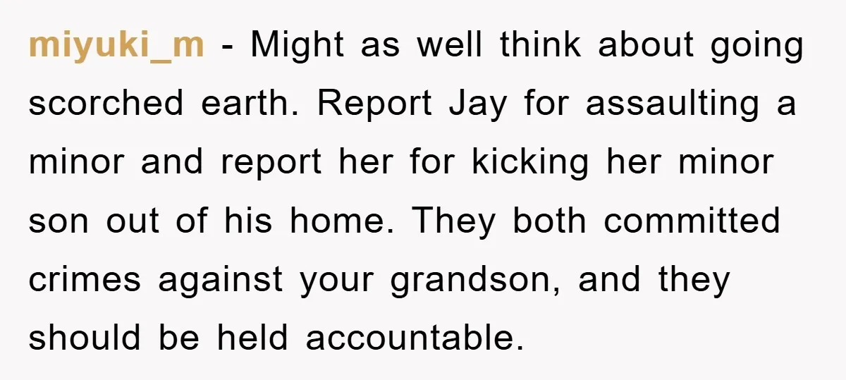 miyuki_m − Might as well think about going scorched earth. Report Jay for assaulting a minor and report her for kicking her minor son out of his home. They both...