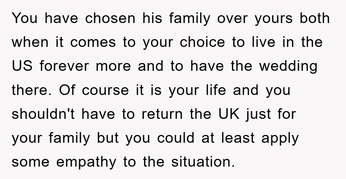 You have chosen his family over yours both when it comes to your choice to live in the US forever more and to have the wedding there. Of course it...