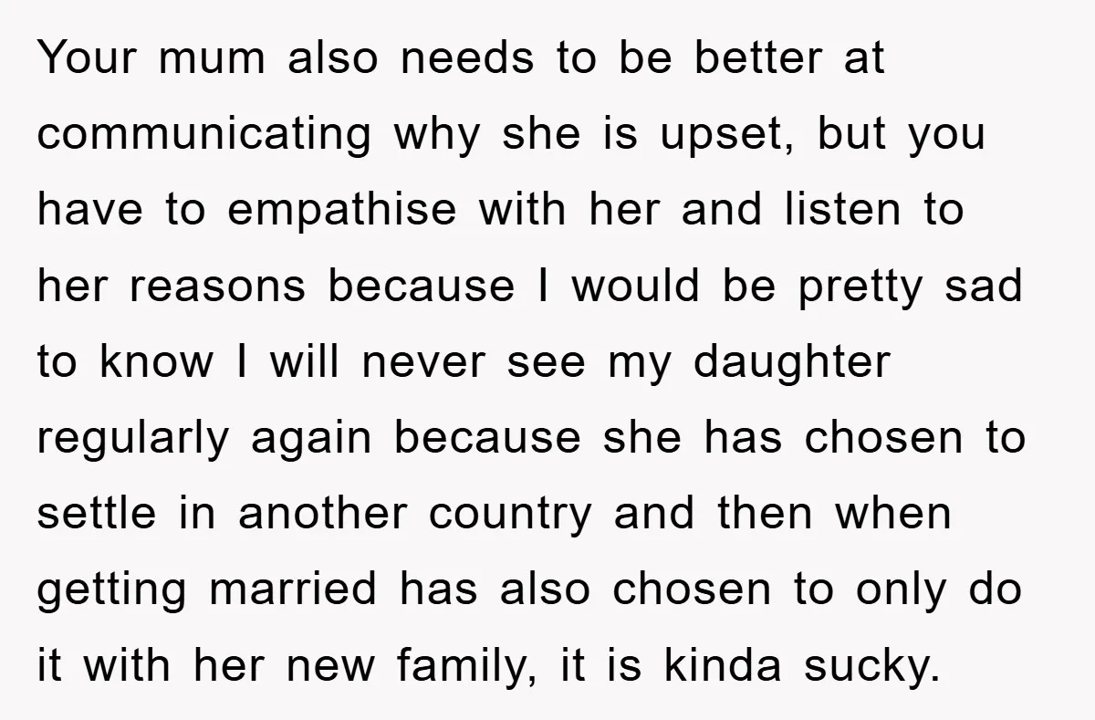 Your mum also needs to be better at communicating why she is upset, but you have to empathise with her and listen to her reasons because I would be pretty...