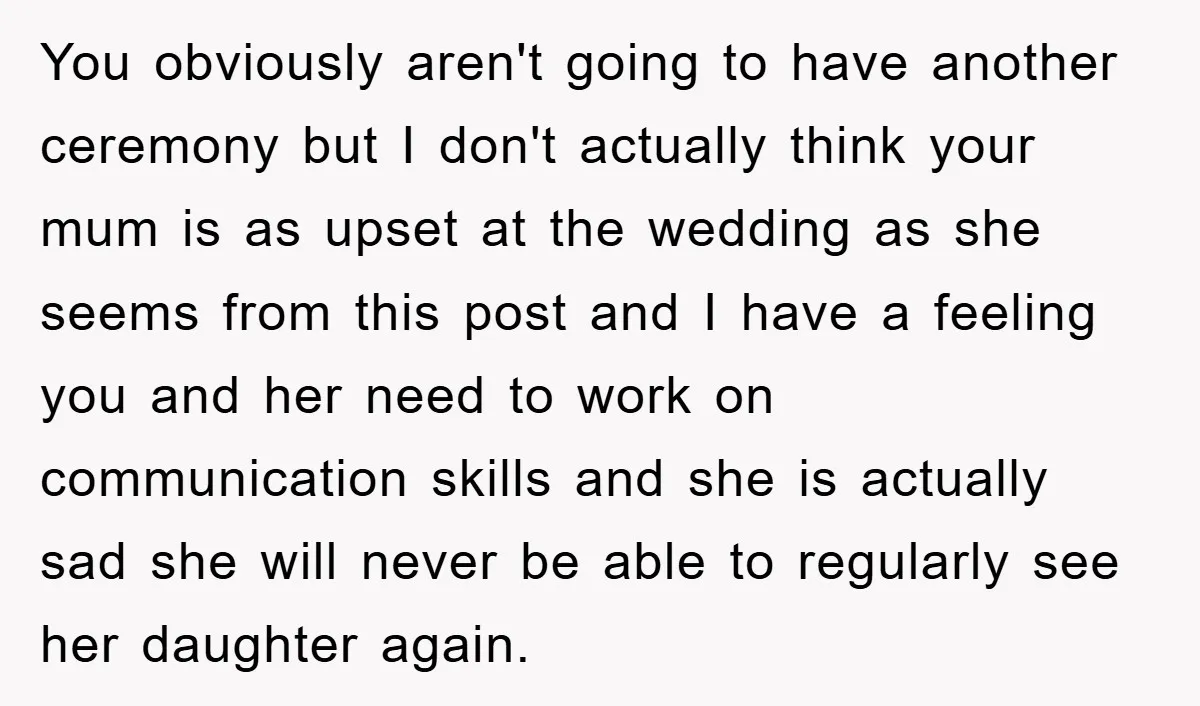 You obviously aren't going to have another ceremony but I don't actually think your mum is as upset at the wedding as she seems from this post and I have...