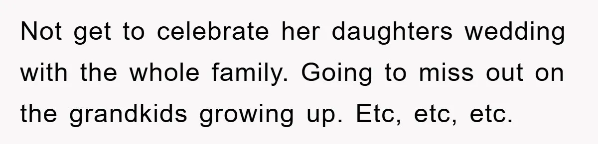 Not get to celebrate her daughters wedding with the whole family. Going to miss out on the grandkids growing up. Etc, etc, etc.