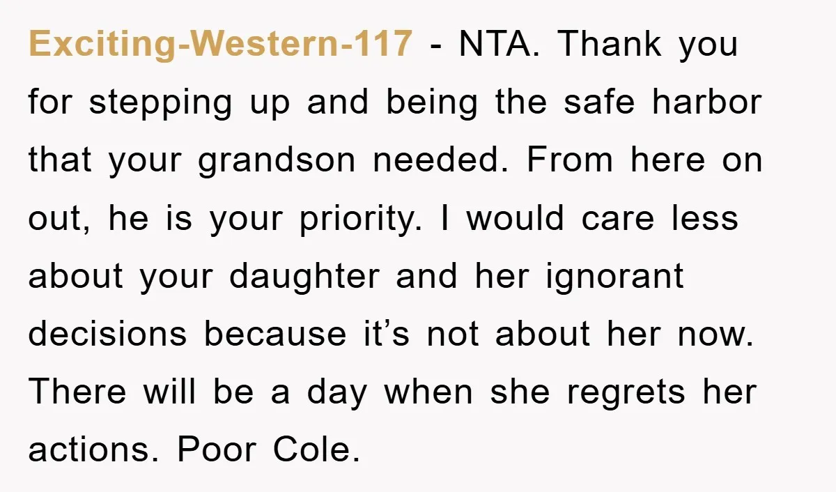Exciting-Western-117 − NTA. Thank you for stepping up and being the safe harbor that your grandson needed. From here on out, he is your priority. I would care less about...