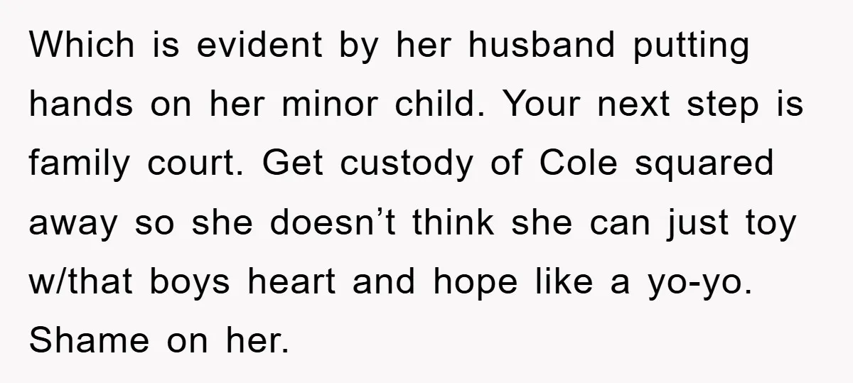 Which is evident by her husband putting hands on her minor child. Your next step is family court. Get custody of Cole squared away so she doesn’t think she can...