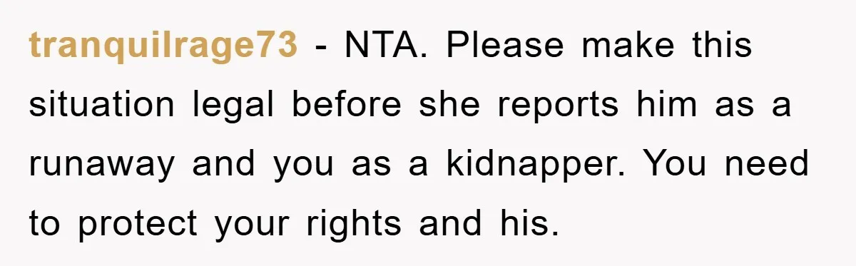 tranquilrage73 − NTA. Please make this situation legal before she reports him as a runaway and you as a kidnapper. You need to protect your rights and his.