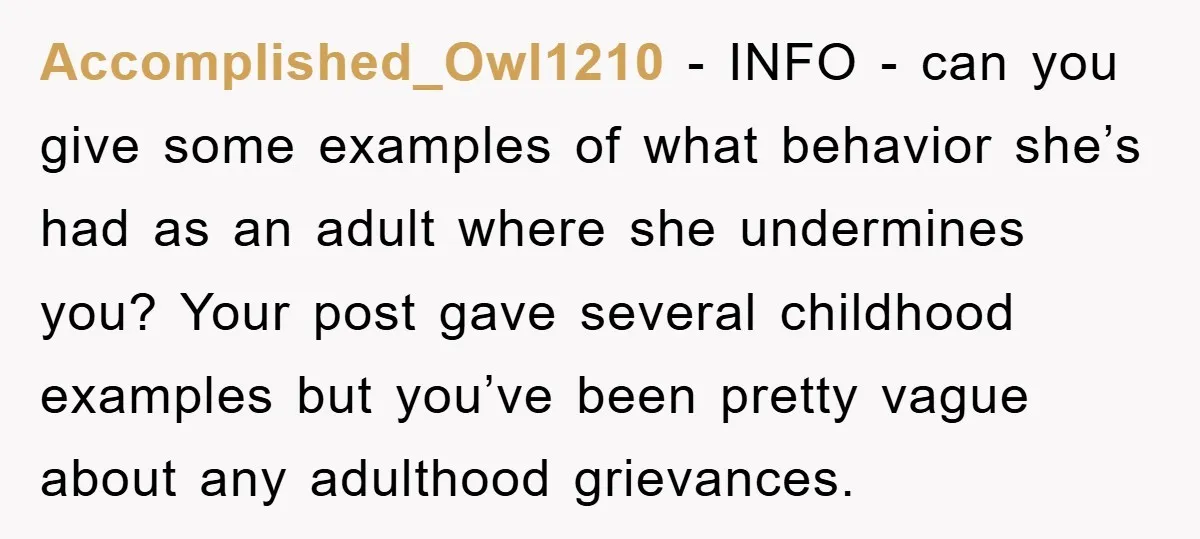 Accomplished_Owl1210 − INFO - can you give some examples of what behavior she’s had as an adult where she undermines you? Your post gave several childhood examples but you’ve been...