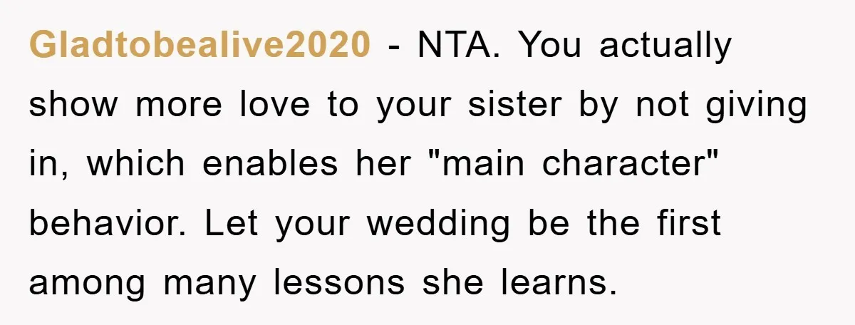 Gladtobealive2020 − NTA. You actually show more love to your sister by not giving in, which enables her "main character" behavior. Let your wedding be the first among many lessons...