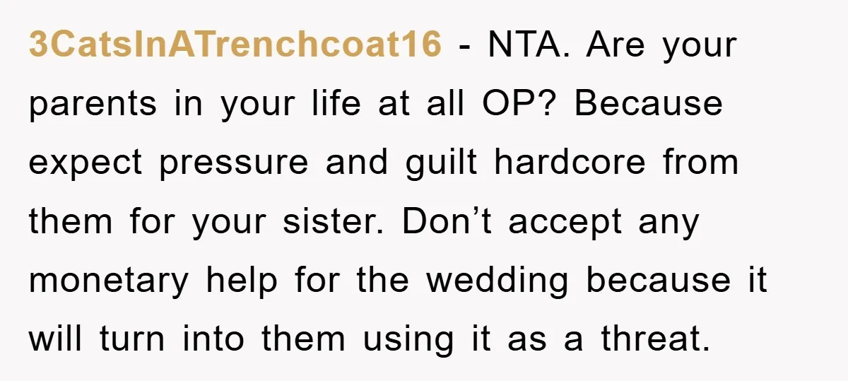 3CatsInATrenchcoat16 − NTA. Are your parents in your life at all OP? Because expect pressure and guilt hardcore from them for your sister. Don’t accept any monetary help for the...