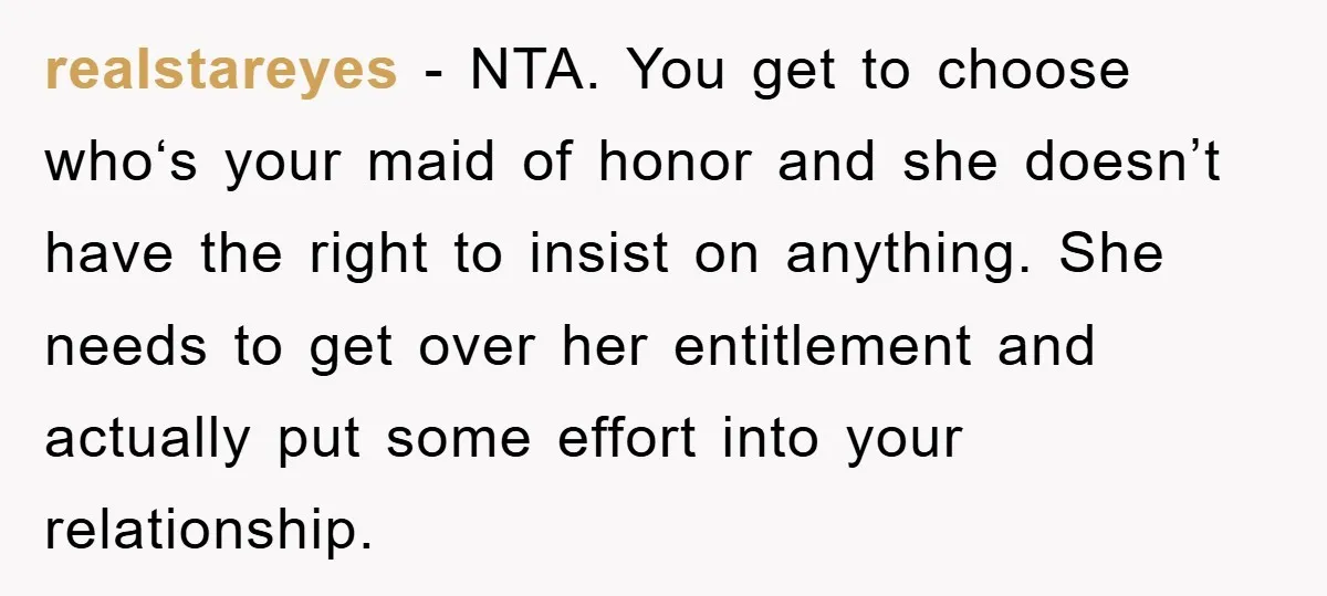 realstareyes − NTA. You get to choose who‘s your maid of honor and she doesn’t have the right to insist on anything. She needs to get over her entitlement and...