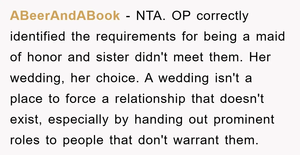 ABeerAndABook − NTA. OP correctly identified the requirements for being a maid of honor and sister didn't meet them. Her wedding, her choice. A wedding isn't a place to force...