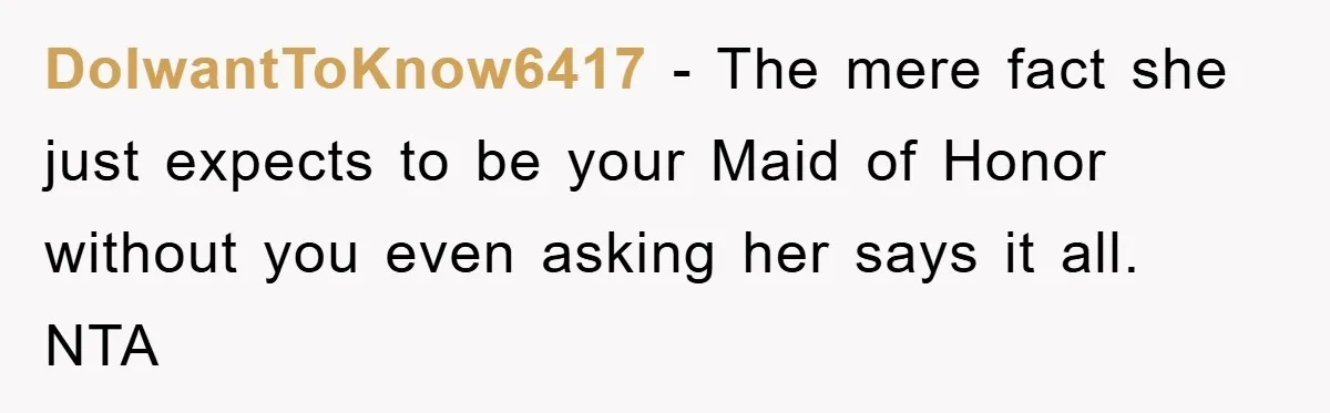 DoIwantToKnow6417 − The mere fact she just expects to be your Maid of Honor without you even asking her says it all. NTA
