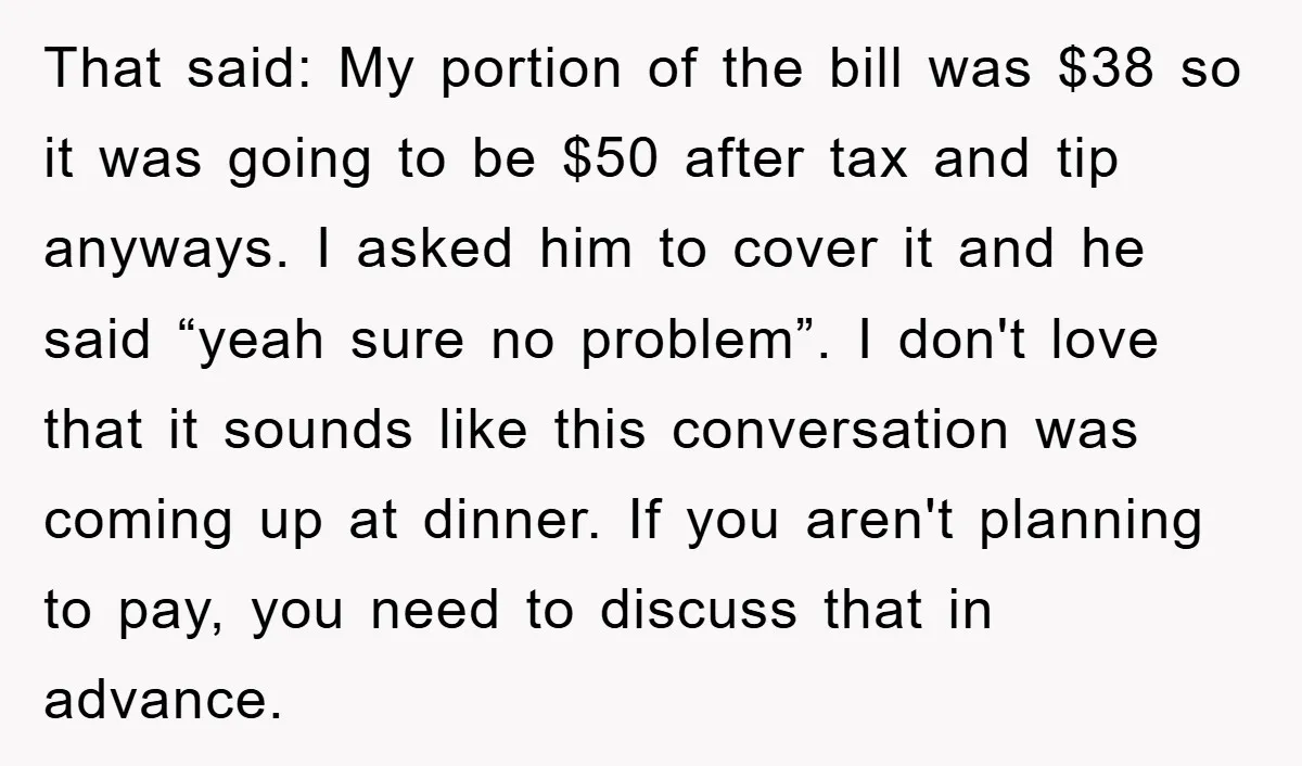 That said: My portion of the bill was $38 so it was going to be $50 after tax and tip anyways. I asked him to cover it and he said...