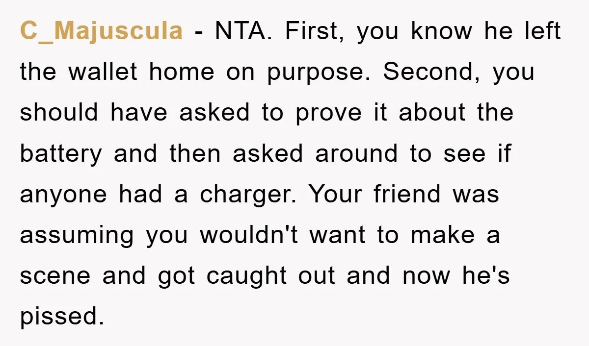 C_Majuscula − NTA. First, you know he left the wallet home on purpose. Second, you should have asked to prove it about the battery and then asked around to see...