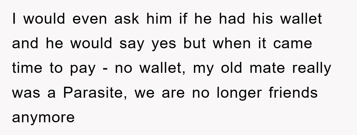 I would even ask him if he had his wallet and he would say yes but when it came time to pay - no wallet, my old mate really was...