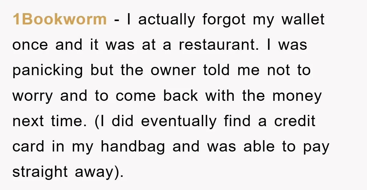 1Bookworm − I actually forgot my wallet once and it was at a restaurant. I was panicking but the owner told me not to worry and to come back with...