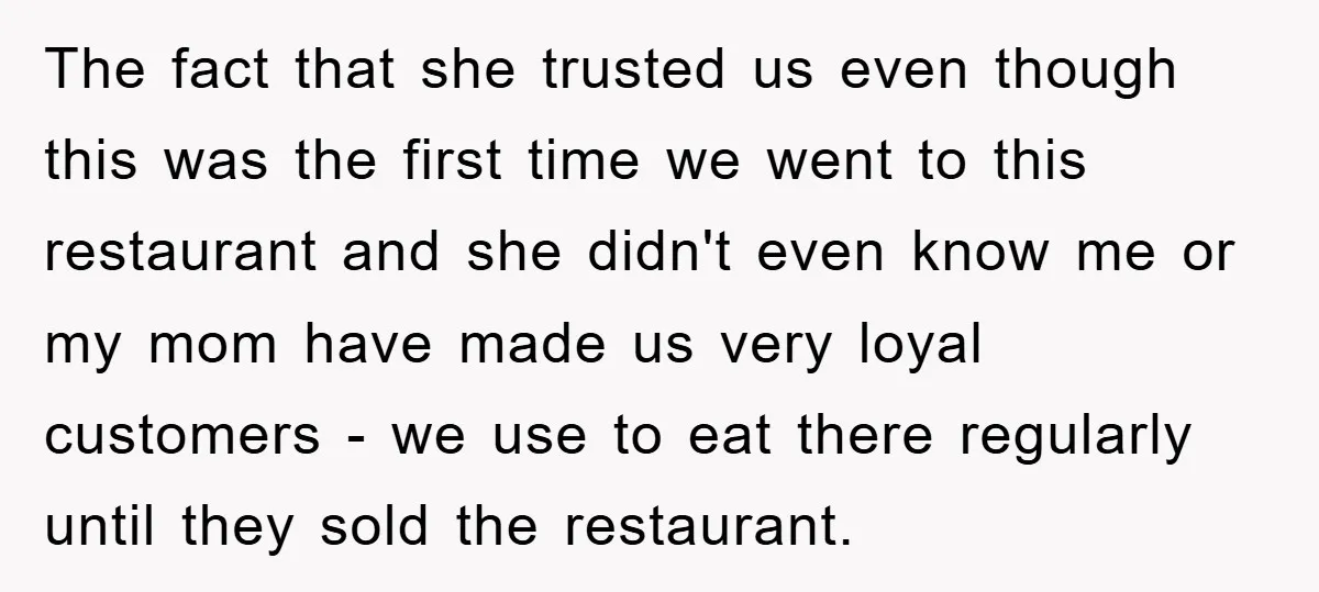 The fact that she trusted us even though this was the first time we went to this restaurant and she didn't even know me or my mom have made us...
