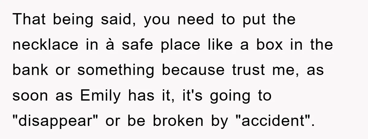 That being said, you need to put the necklace in à safe place like a box in the bank or something because trust me, as soon as Emily has it,...