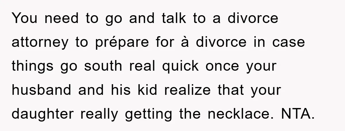 You need to go and talk to a divorce attorney to prépare for à divorce in case things go south real quick once your husband and his kid realize that...