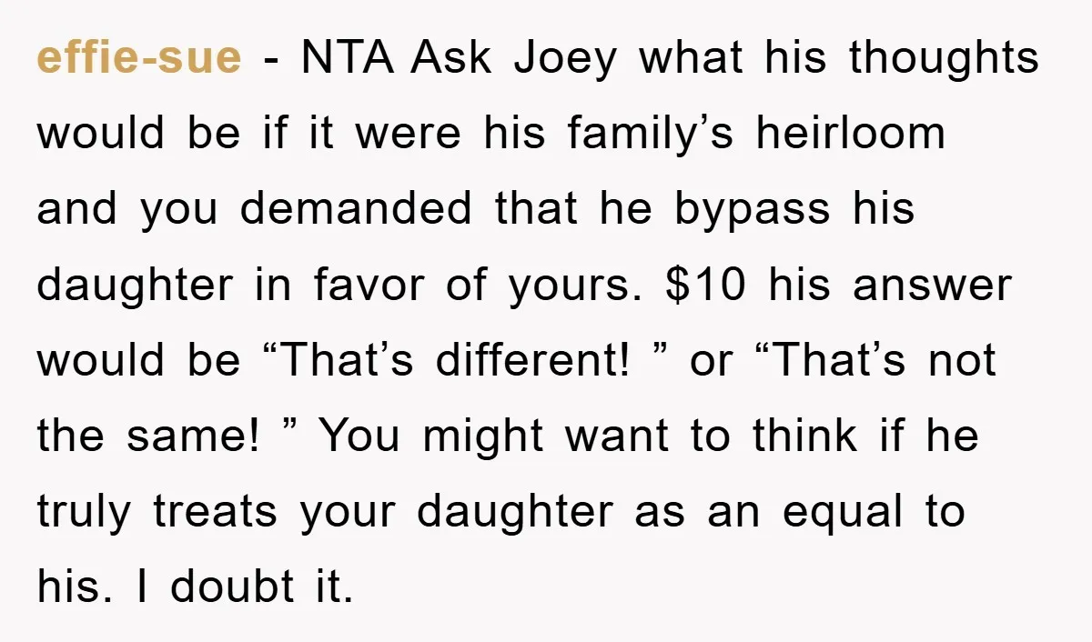 effie-sue − NTA Ask Joey what his thoughts would be if it were his family’s heirloom and you demanded that he bypass his daughter in favor of yours. $10 his...