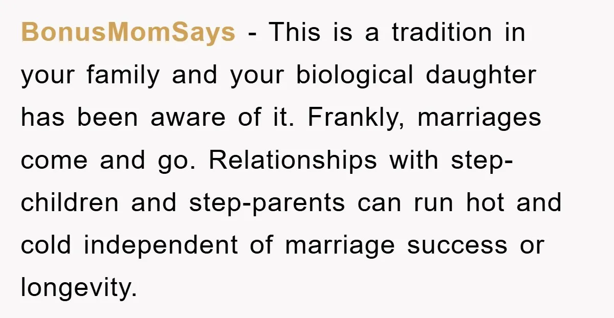 BonusMomSays − This is a tradition in your family and your biological daughter has been aware of it. Frankly, marriages come and go. Relationships with step-children and step-parents can run...