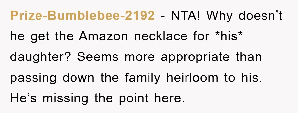 Prize-Bumblebee-2192 − NTA! Why doesn’t he get the Amazon necklace for *his* daughter? Seems more appropriate than passing down the family heirloom to his. He’s missing the point here.
