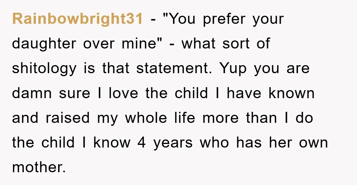 Rainbowbright31 − "You prefer your daughter over mine" - what sort of shitology is that statement. Yup you are damn sure I love the child I have known and raised...