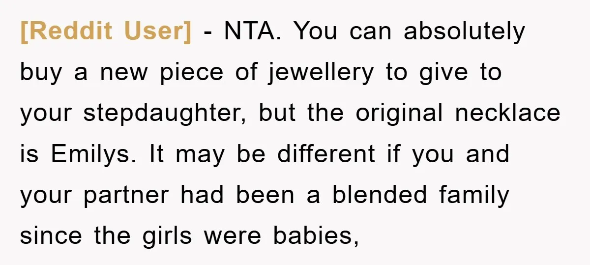 [Reddit User] − NTA. You can absolutely buy a new piece of jewellery to give to your stepdaughter, but the original necklace is Emilys. It may be different if you...