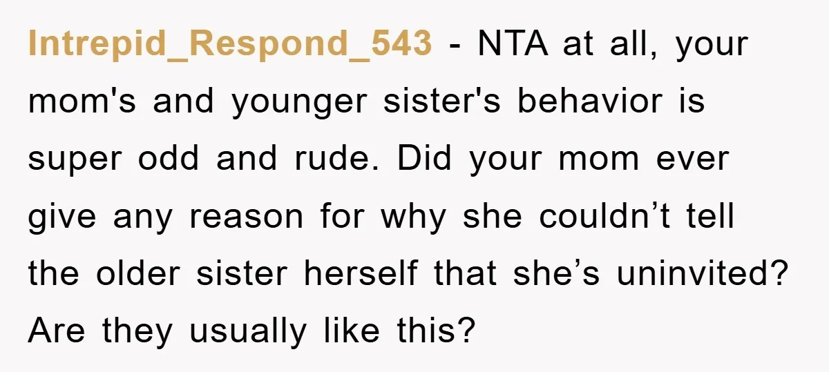 Intrepid_Respond_543 − NTA at all, your mom's and younger sister's behavior is super odd and rude. Did your mom ever give any reason for why she couldn’t tell the older...