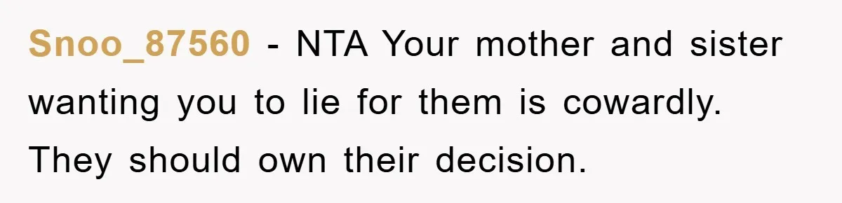 Snoo_87560 − NTA Your mother and sister wanting you to lie for them is cowardly. They should own their decision.