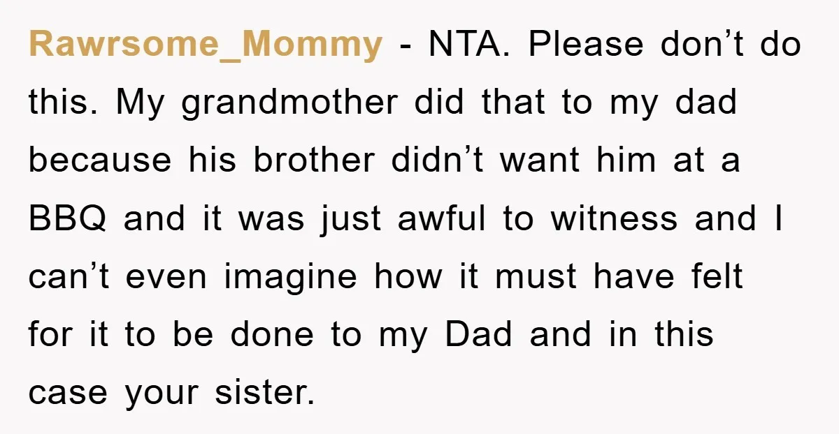 Rawrsome_Mommy − NTA. Please don’t do this. My grandmother did that to my dad because his brother didn’t want him at a BBQ and it was just awful to witness...