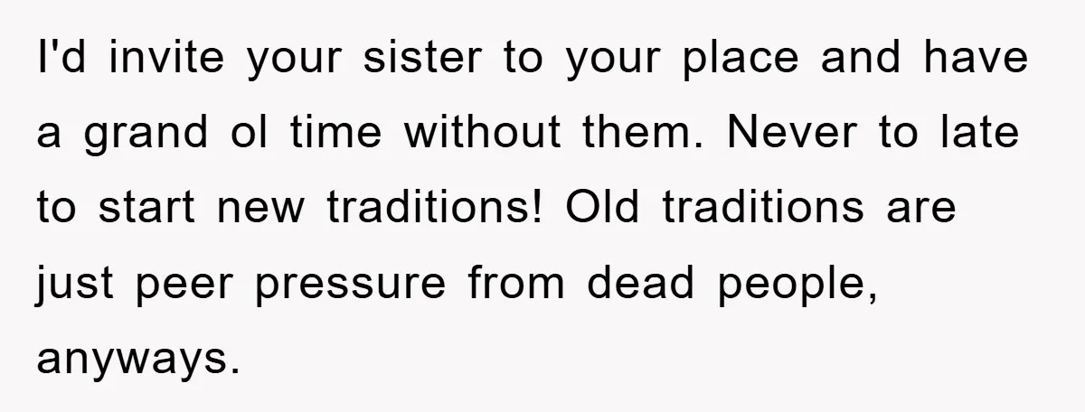 I'd invite your sister to your place and have a grand ol time without them. Never to late to start new traditions! Old traditions are just peer pressure from dead...