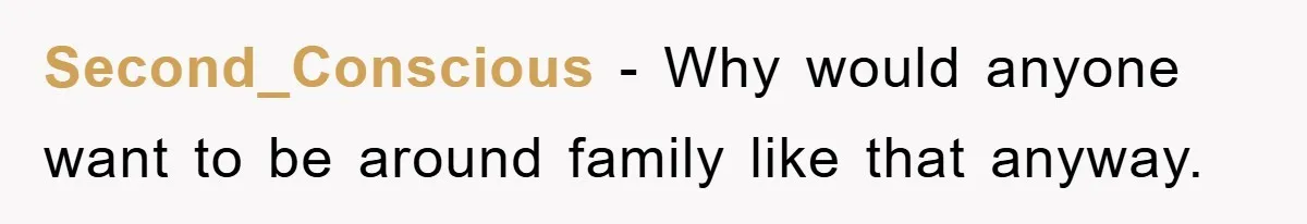 Second_Conscious − Why would anyone want to be around family like that anyway.