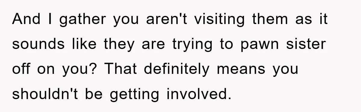 And I gather you aren't visiting them as it sounds like they are trying to pawn sister off on you? That definitely means you shouldn't be getting involved.