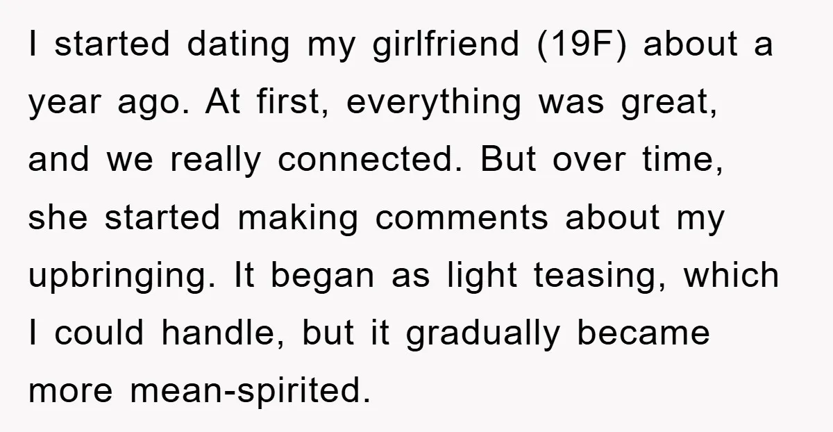 I started dating my girlfriend (19F) about a year ago. At first, everything was great, and we really connected. But over time, she started making comments about my upbringing. It...